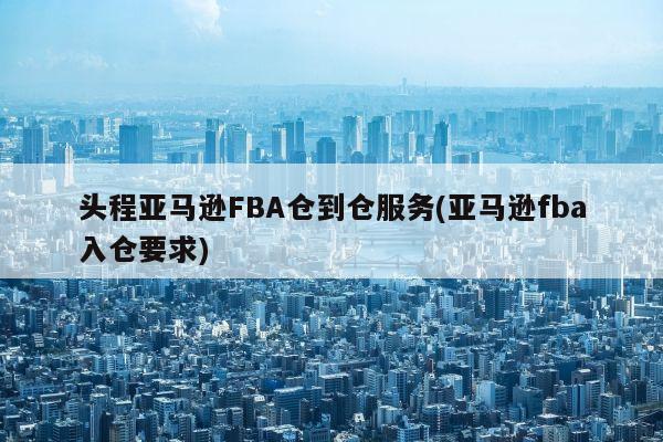 头程亚马逊FBA仓到仓服务(亚马逊fba入仓要求)