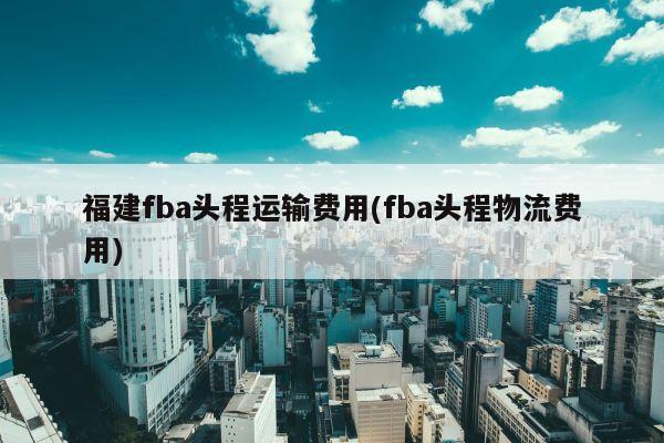 福建fba头程运输费用(fba头程物流费用)