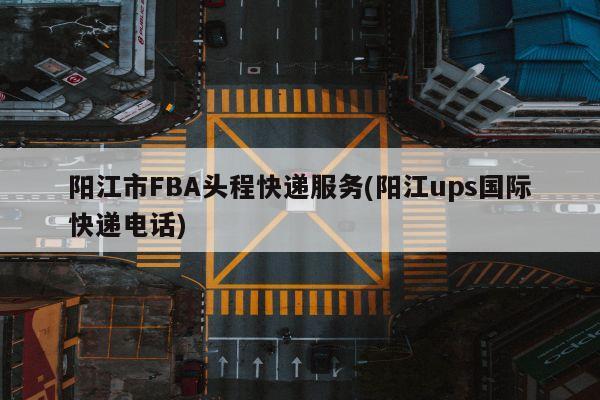 阳江市FBA头程快递服务(阳江ups国际快递电话)