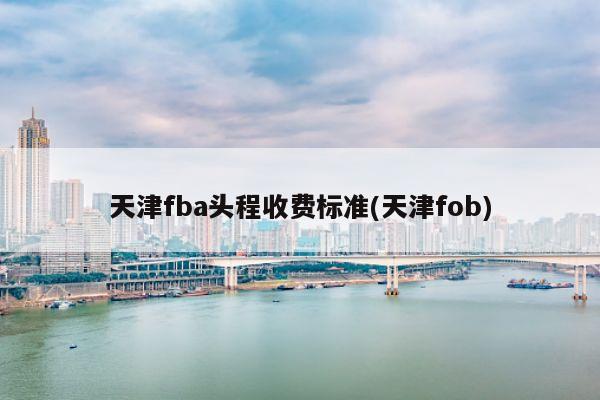 天津fba头程收费标准(天津fob)