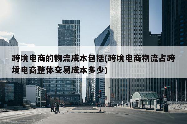 跨境电商的物流成本包括(跨境电商物流占跨境电商整体交易成本多少)