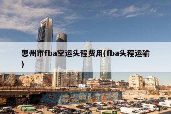 惠州市fba空运头程费用(fba头程运输)