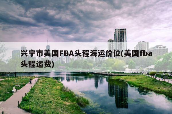 兴宁市美国FBA头程海运价位(美国fba头程运费)