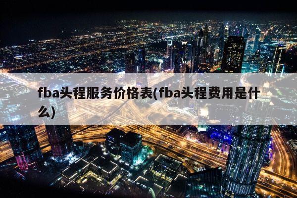 fba头程服务价格表(fba头程费用是什么)