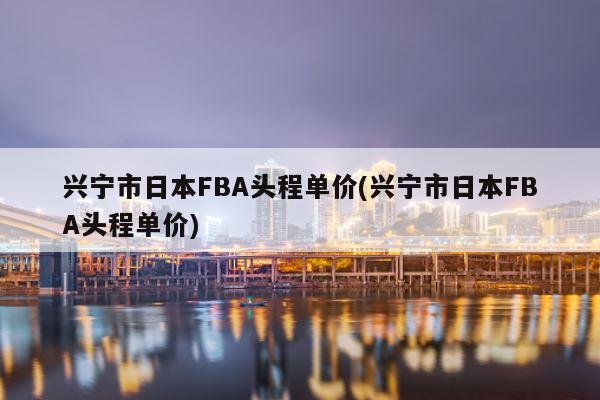 兴宁市日本FBA头程单价(兴宁市日本FBA头程单价)