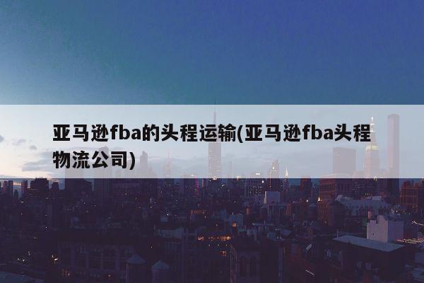 亚马逊fba的头程运输(亚马逊fba头程物流公司)