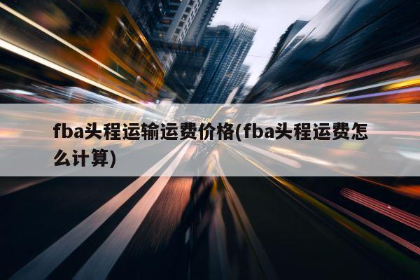 fba头程运输运费价格(fba头程运费怎么计算)