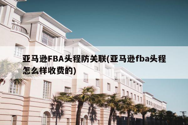 亚马逊FBA头程防关联(亚马逊fba头程怎么样收费的)