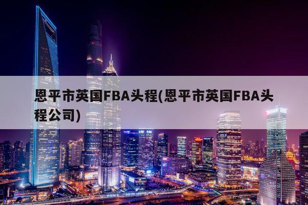 恩平市英国FBA头程(恩平市英国FBA头程公司)