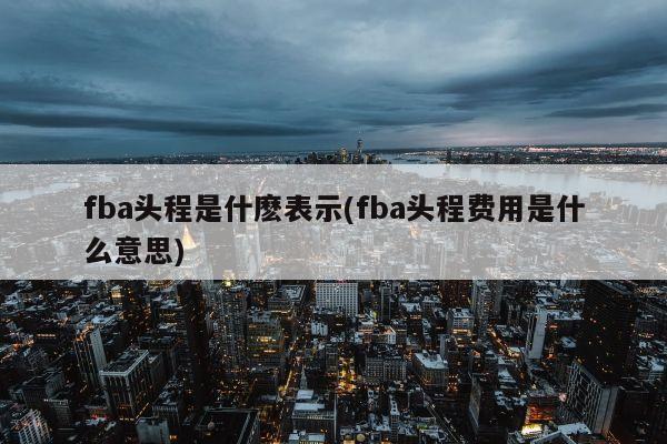 fba头程是什麽表示(fba头程费用是什么意思)