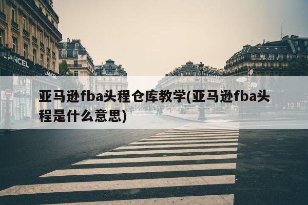 亚马逊fba头程仓库教学(亚马逊fba头程是什么意思)