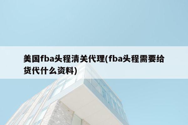 美国fba头程清关代理(fba头程需要给货代什么资料)