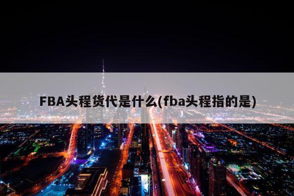 FBA头程货代是什么(fba头程指的是)