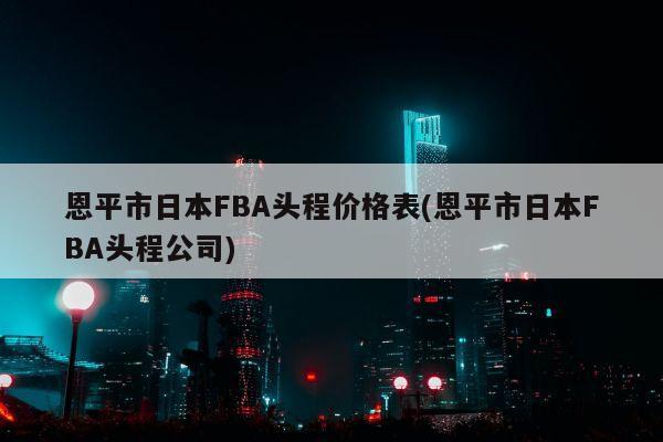 恩平市日本FBA头程价格表(恩平市日本FBA头程公司)