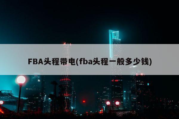 FBA头程带电(fba头程一般多少钱)