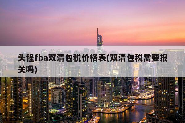 头程fba双清包税价格表(双清包税需要报关吗)