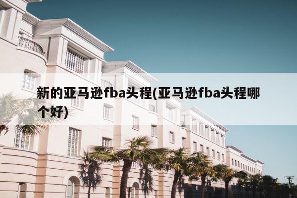 新的亚马逊fba头程(亚马逊fba头程哪个好)