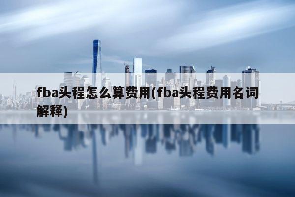 fba头程怎么算费用(fba头程费用名词解释)