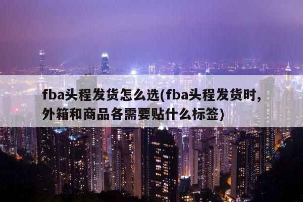 fba头程发货怎么选(fba头程发货时,外箱和商品各需要贴什么标签)