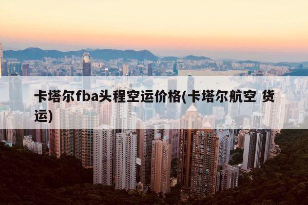 卡塔尔fba头程空运价格(卡塔尔航空 货运)