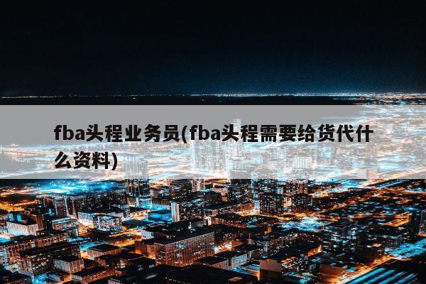 fba头程业务员(fba头程需要给货代什么资料)