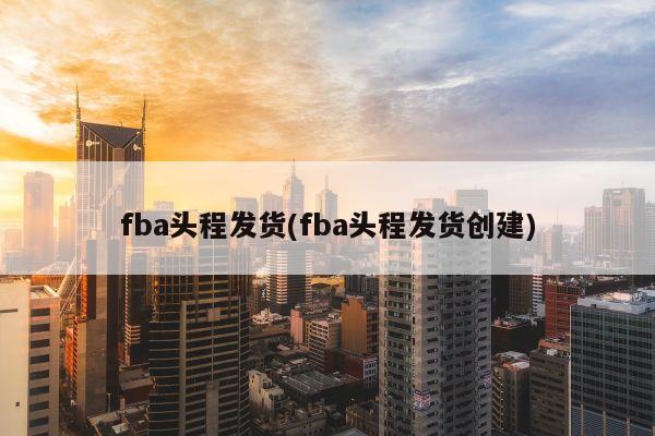 fba头程发货(fba头程发货创建)