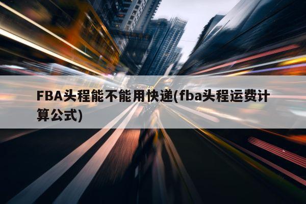 FBA头程能不能用快递(fba头程运费计算公式)