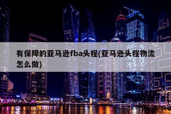 有保障的亚马逊fba头程(亚马逊头程物流怎么做)