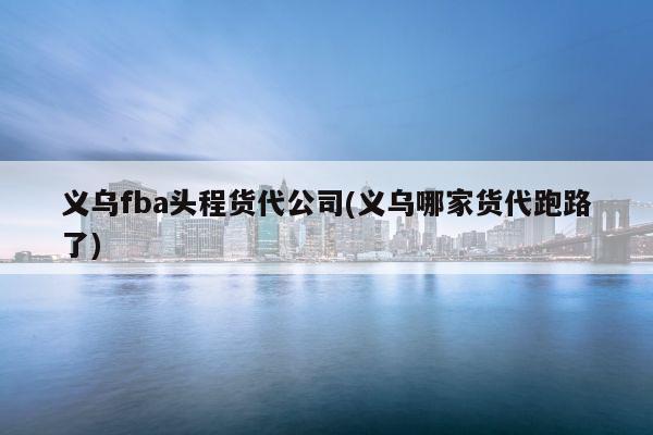 义乌fba头程货代公司(义乌哪家货代跑路了)