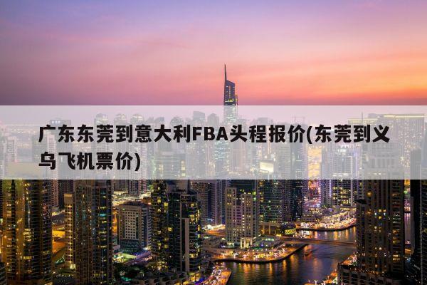 广东东莞到意大利FBA头程报价(东莞到义乌飞机票价)