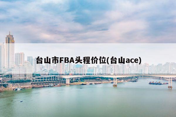 台山市FBA头程价位(台山ace)