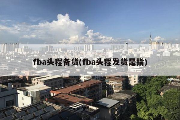 fba头程备货(fba头程发货是指)