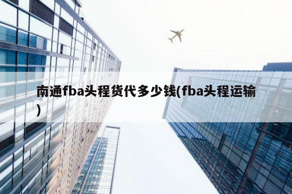 南通fba头程货代多少钱(fba头程运输)