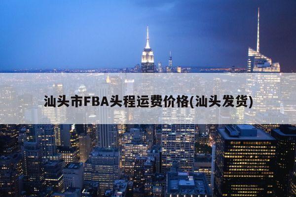 汕头市FBA头程运费价格(汕头发货)