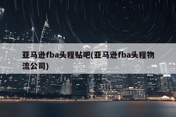 亚马逊fba头程贴吧(亚马逊fba头程物流公司)