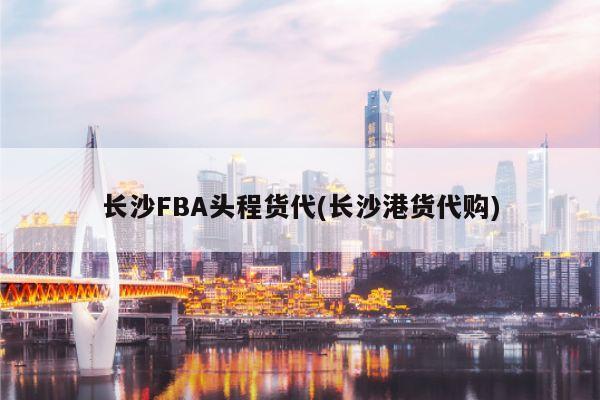 长沙FBA头程货代(长沙港货代购)