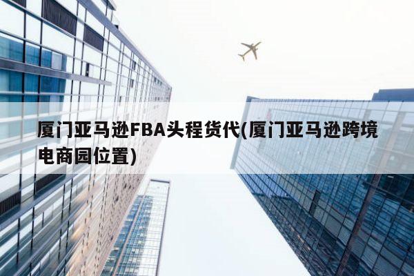 厦门亚马逊FBA头程货代(厦门亚马逊跨境电商园位置)