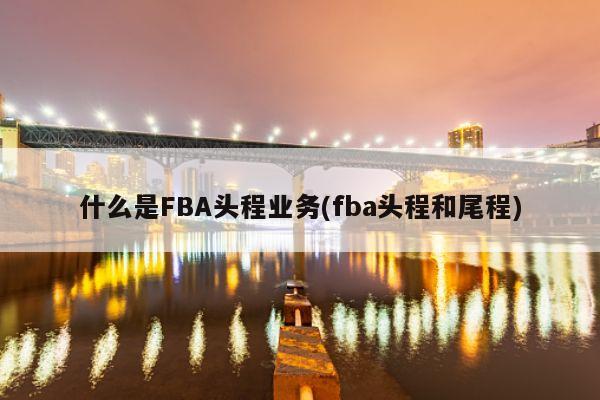 什么是FBA头程业务(fba头程和尾程)