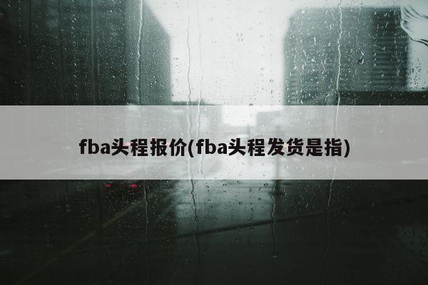 fba头程报价(fba头程发货是指)