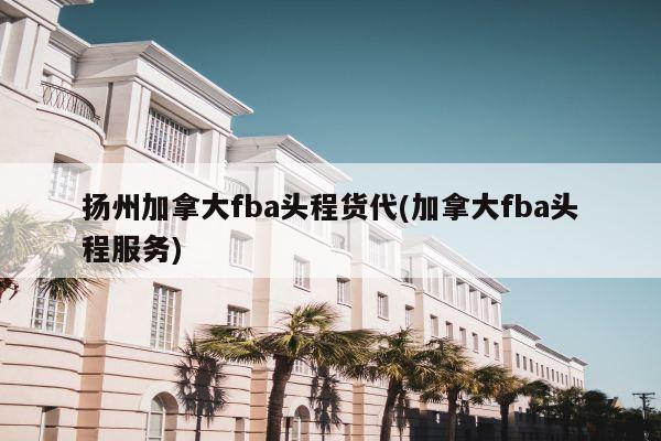 扬州加拿大fba头程货代(加拿大fba头程服务)