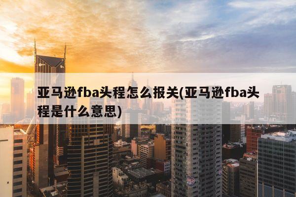 亚马逊fba头程怎么报关(亚马逊fba头程是什么意思)