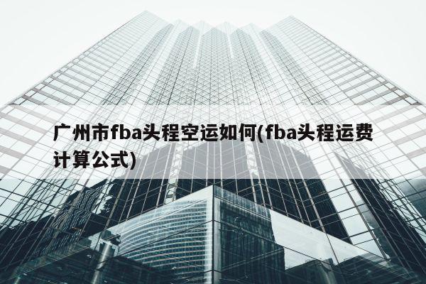 广州市fba头程空运如何(fba头程运费计算公式)