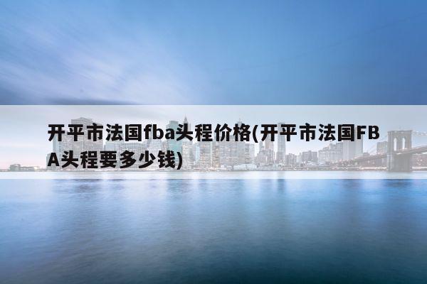 开平市法国fba头程价格(开平市法国FBA头程要多少钱)