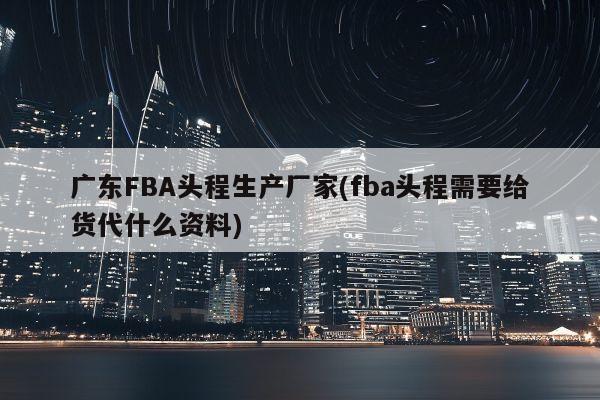 广东FBA头程生产厂家(fba头程需要给货代什么资料)