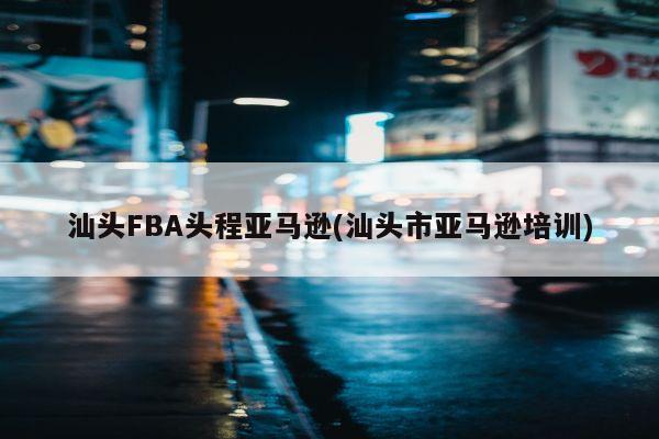 汕头FBA头程亚马逊(汕头市亚马逊培训)