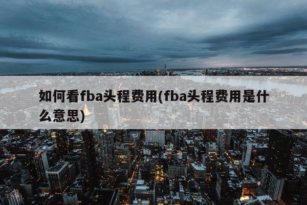 如何看fba头程费用(fba头程费用是什么意思)