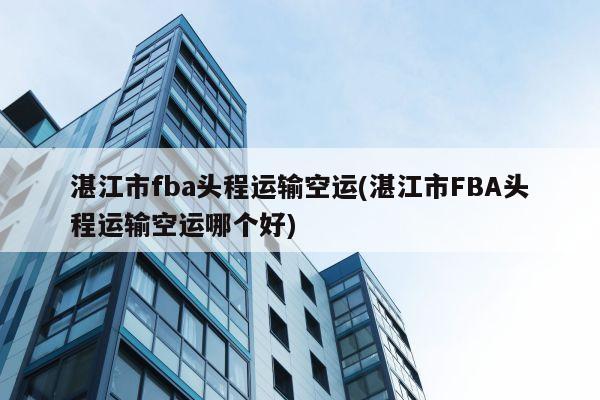 湛江市fba头程运输空运(湛江市FBA头程运输空运哪个好)