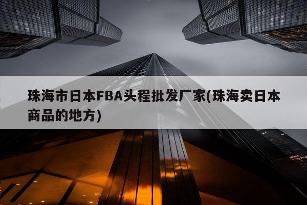 珠海市日本FBA头程批发厂家(珠海卖日本商品的地方)