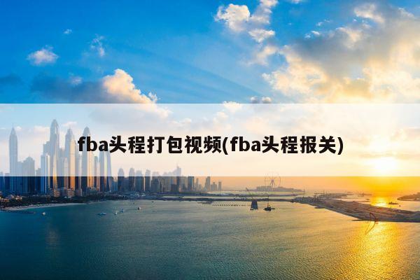 fba头程打包视频(fba头程报关)