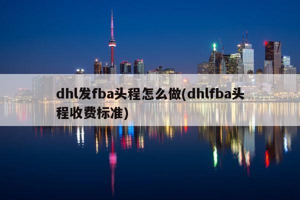 dhl发fba头程怎么做(dhlfba头程收费标准)